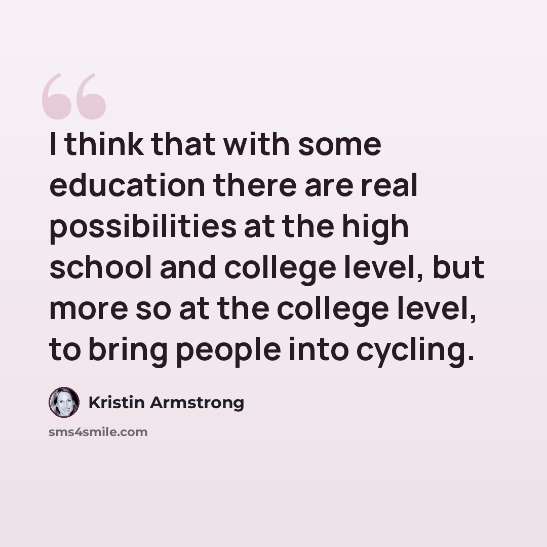“I think that with some education there are real possibilities at the high school and college level, but more so at the college level, to bring people into cycling.” quote by Kristin Armstrong