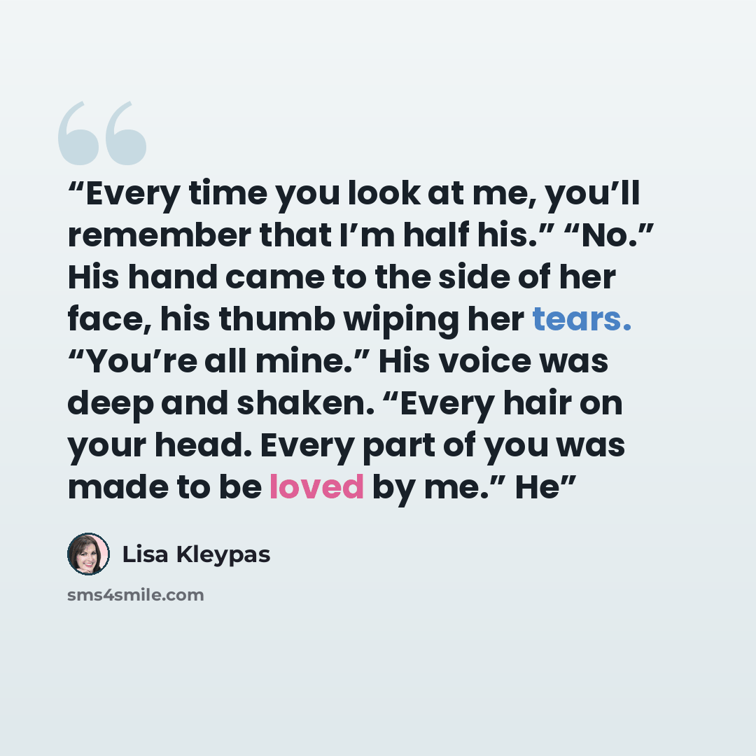 “Every time you look at me, you’ll remember that I’m half his.” “No.” His hand came to the side of her face, his thumb wiping her tears. “You’re all mine.” His voice was deep and shaken. “Every hair on your head. Every part of you was made to be loved by me.” He” quote by Lisa Kleypas