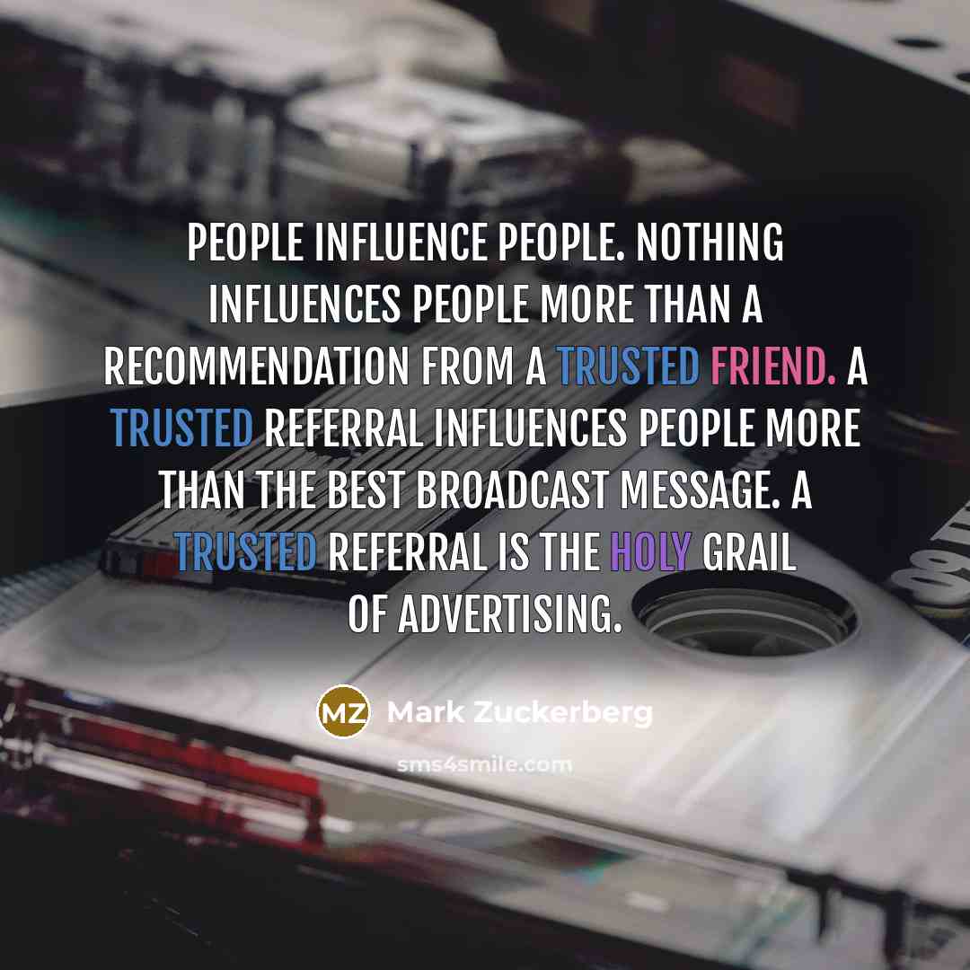 “People influence people. Nothing influences people more than a recommendation from a trusted friend. A trusted referral influences people more than the best broadcast message. A trusted referral is the Holy Grail of advertising.” quote by Mark Zuckerberg