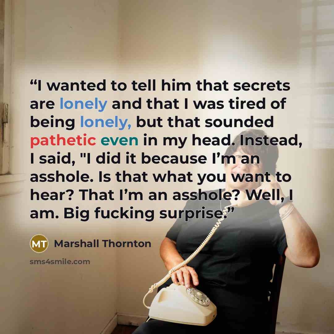 “I wanted to tell him that secrets are lonely and that I was tired of being lonely, but that sounded pathetic even in my head. Instead, I said, "I did it because I’m an asshole. Is that what you want to hear? That I’m an asshole? Well, I am. Big fucking surprise.” quote by Marshall Thornton