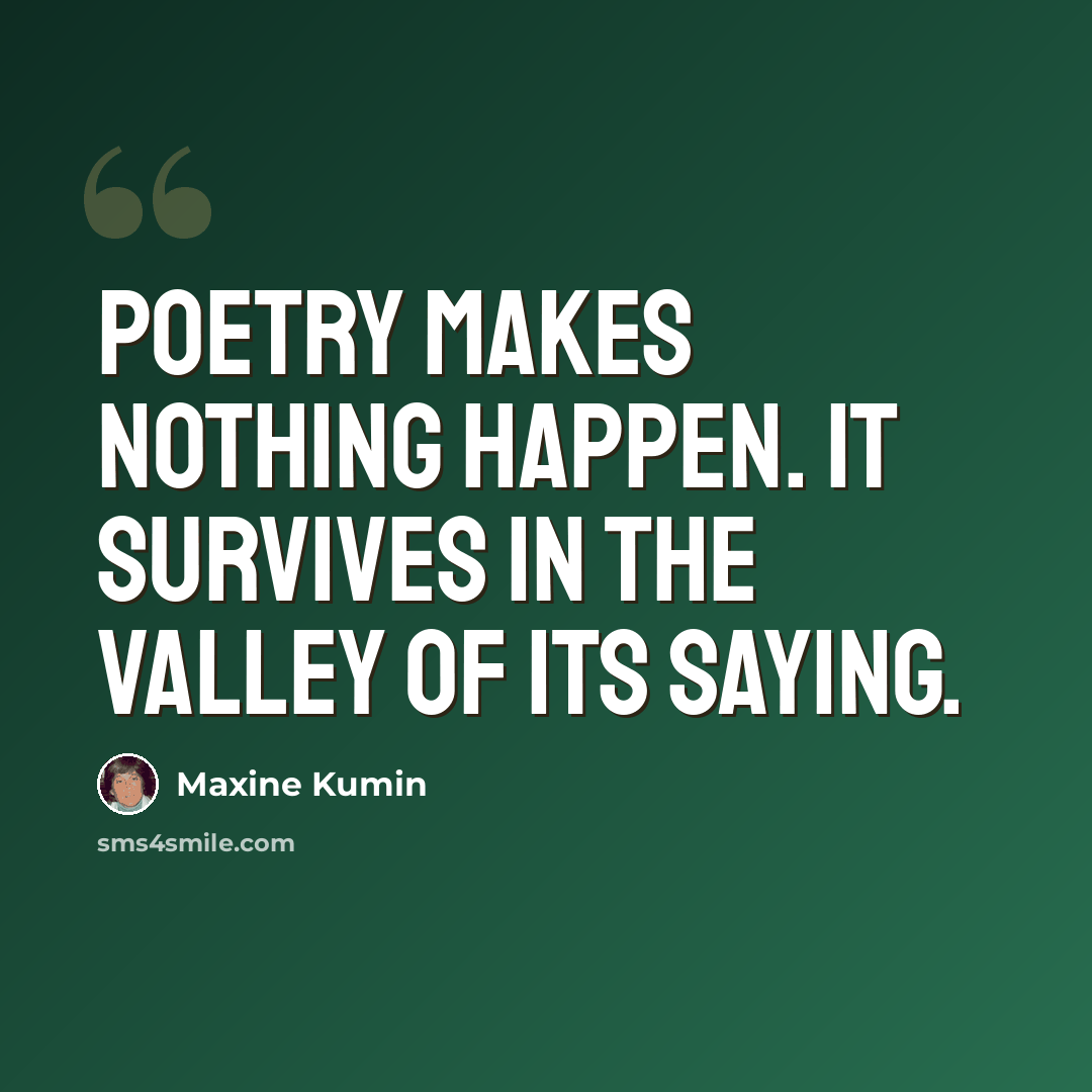 “Poetry makes nothing happen. It survives in the valley of its saying.” quote by Maxine Kumin