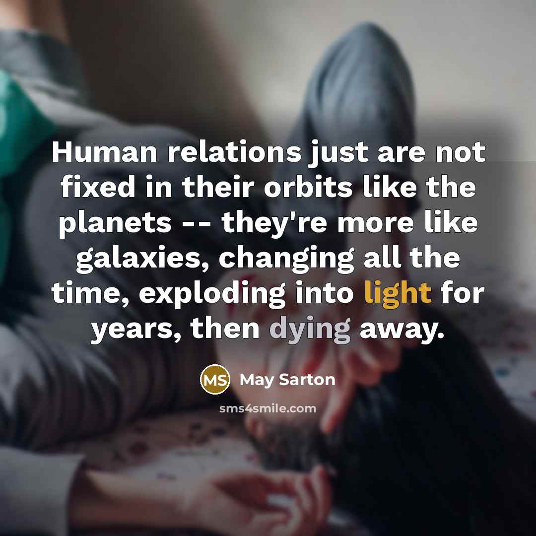 “Human relations just are not fixed in their orbits like the planets -- they're more like galaxies, changing all the time, exploding into light for years, then dying away.” quote by May Sarton