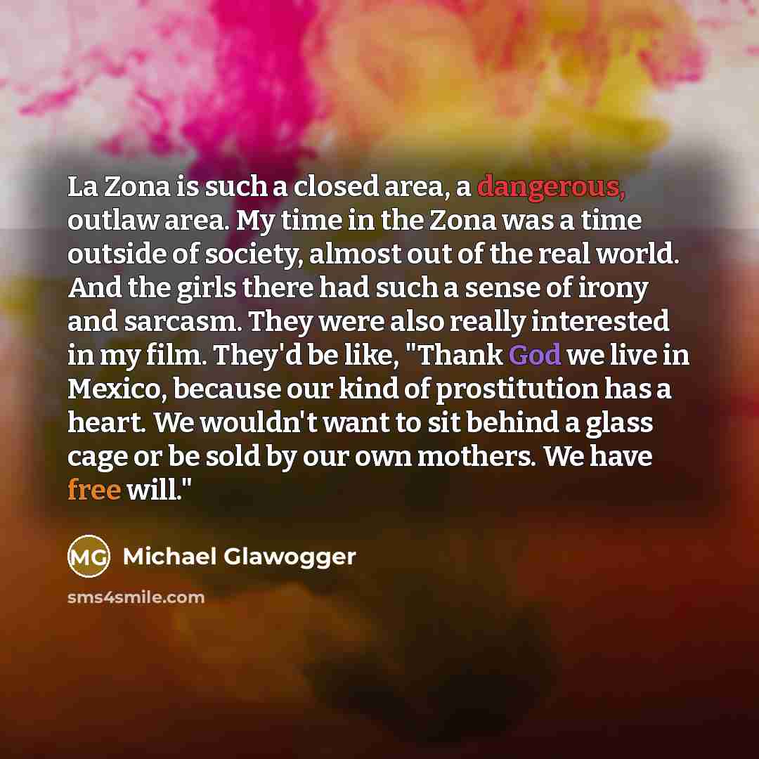 “La Zona is such a closed area, a dangerous, outlaw area. My time in the Zona was a time outside of society, almost out of the real world. And the girls there had such a sense of irony and sarcasm. They were also really interested in my film. They'd be like, "Thank God we live in Mexico, because…” quote by Michael Glawogger