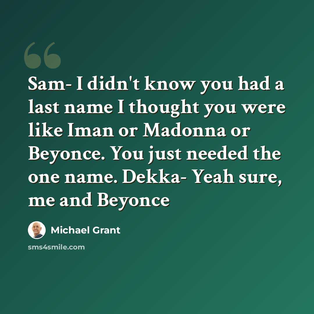 “Sam- I didn't know you had a last name I thought you were like Iman or Madonna or Beyonce. You just needed the one name. Dekka- Yeah sure, me and Beyonce” quote by Michael Grant