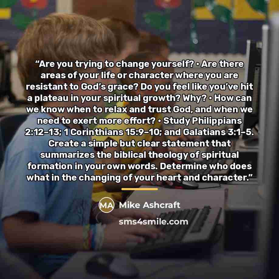 “Are you trying to change yourself? • Are there areas of your life or character where you are resistant to God’s grace? Do you feel like you’ve hit a plateau in your spiritual growth? Why? • How can we know when to relax and trust God, and when we need to exert more effort? • Study Philippians…” quote by Mike Ashcraft