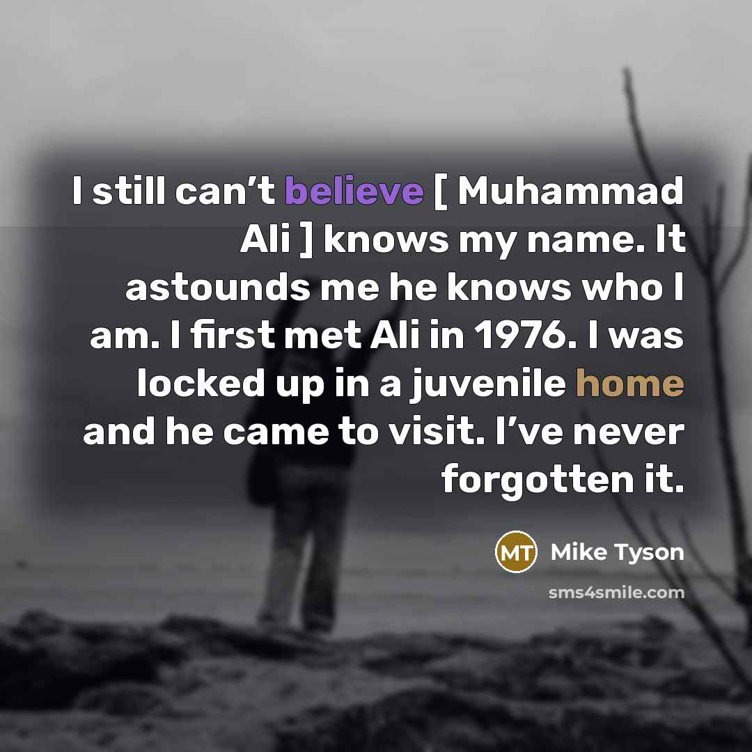 “I still can’t believe [ Muhammad Ali ] knows my name. It astounds me he knows who I am. I first met Ali in 1976. I was locked up in a juvenile home and he came to visit. I’ve never forgotten it.” quote by Mike Tyson