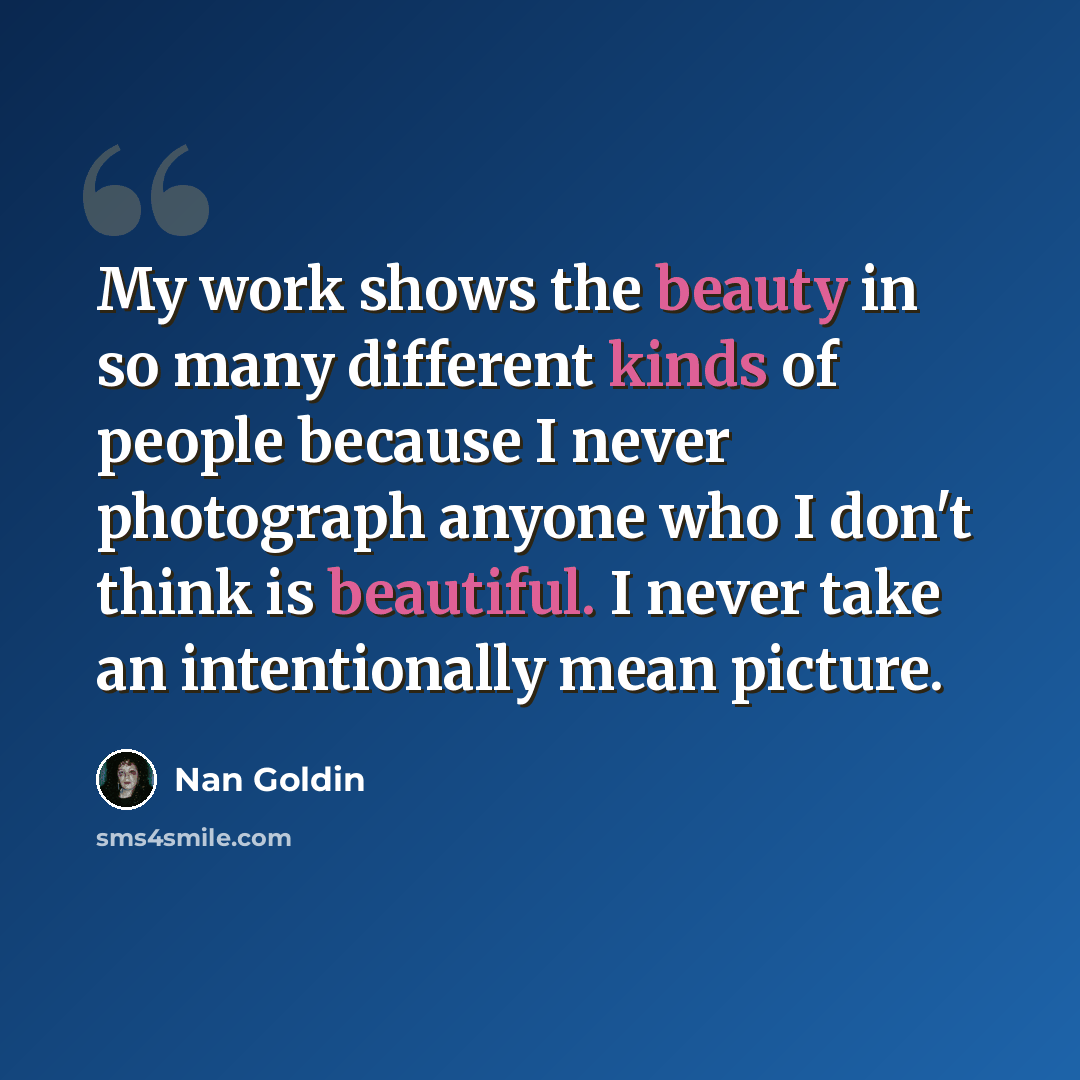 “My work shows the beauty in so many different kinds of people because I never photograph anyone who I don't think is beautiful. I never take an intentionally mean picture.” quote by Nan Goldin