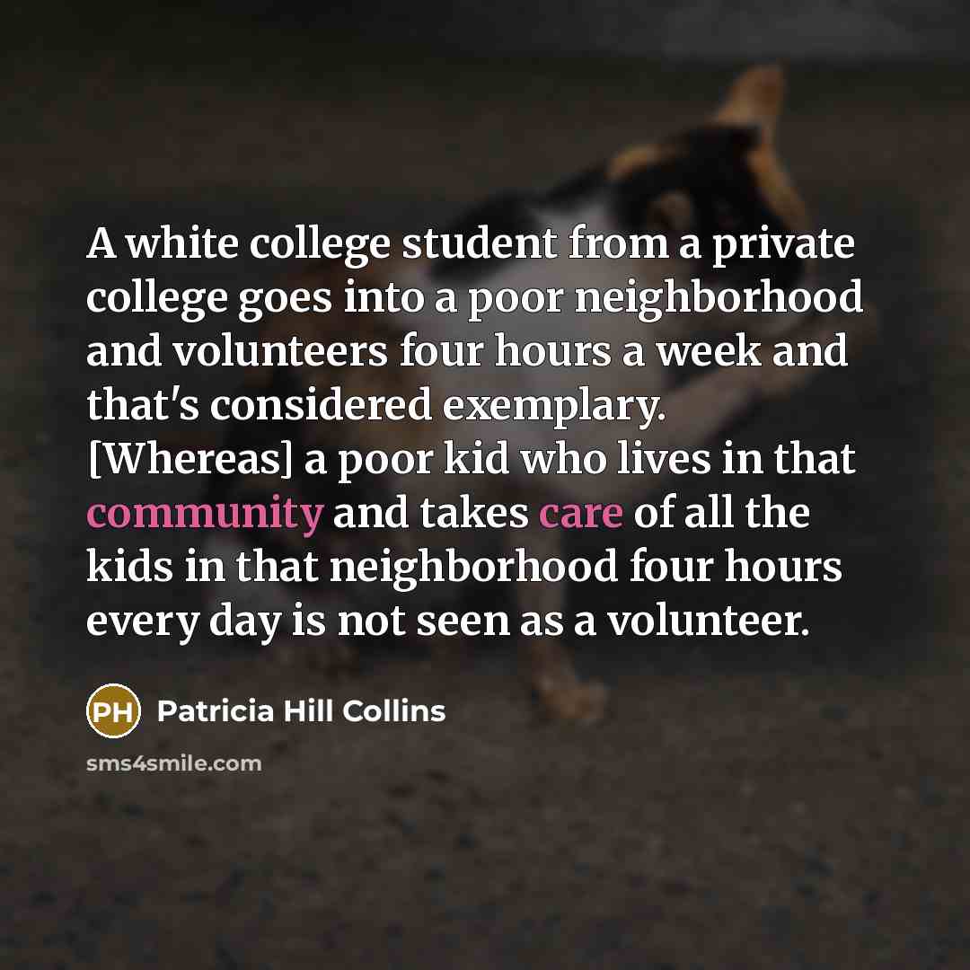“A white college student from a private college goes into a poor neighborhood and volunteers four hours a week and that's considered exemplary. [Whereas] a poor kid who lives in that community and takes care of all the kids in that neighborhood four hours every day is not seen as a volunteer.” quote by Patricia Hill Collins