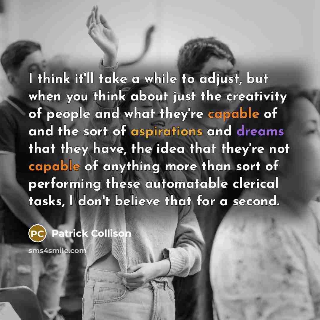 “I think it'll take a while to adjust, but when you think about just the creativity of people and what they're capable of and the sort of aspirations and dreams that they have, the idea that they're not capable of anything more than sort of performing these automatable clerical tasks, I don't…” quote by Patrick Collison