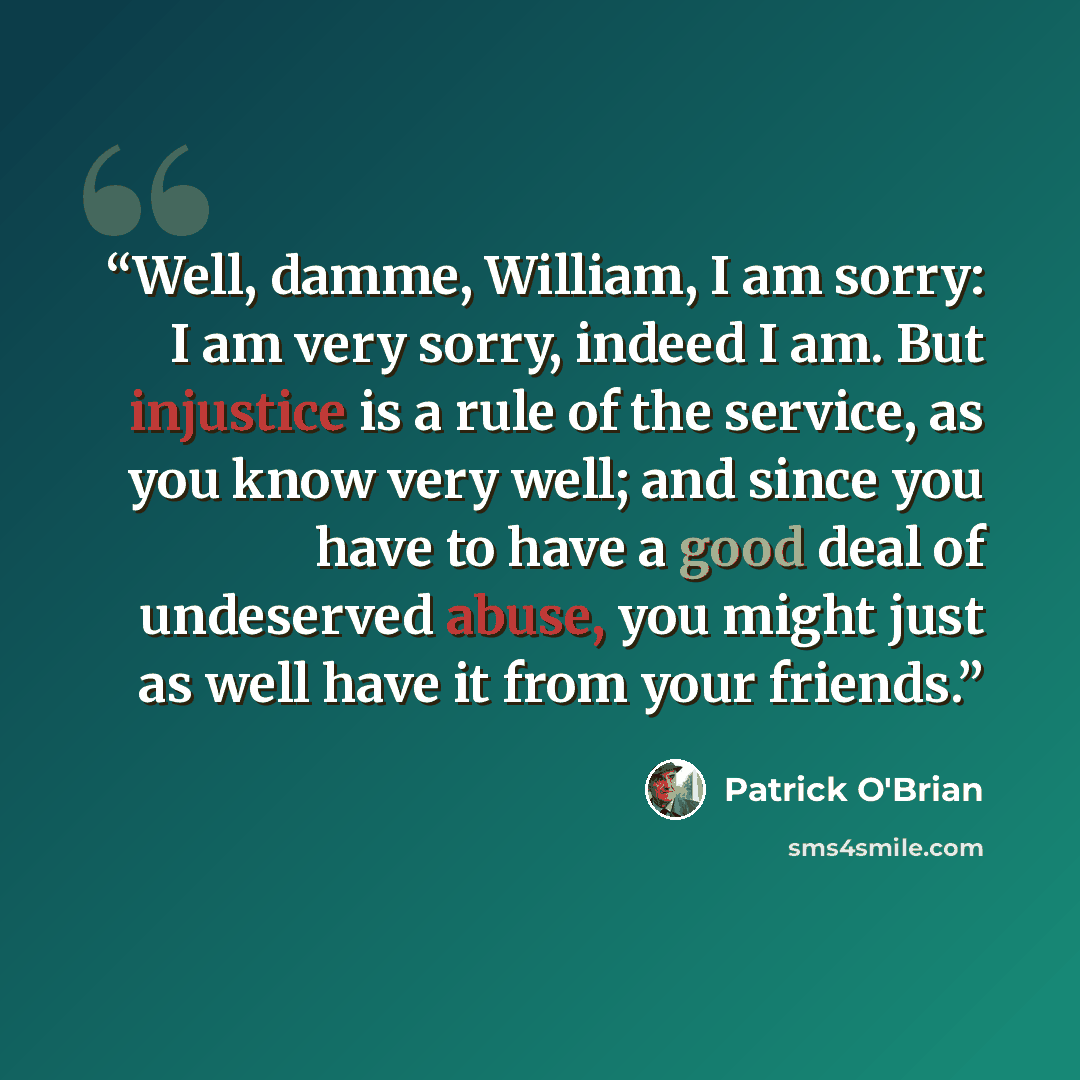 “Well, damme, William, I am sorry: I am very sorry, indeed I am. But injustice is a rule of the service, as you know very well; and since you have to have a good deal of undeserved abuse, you might just as well have it from your friends.” quote by Patrick O'Brian
