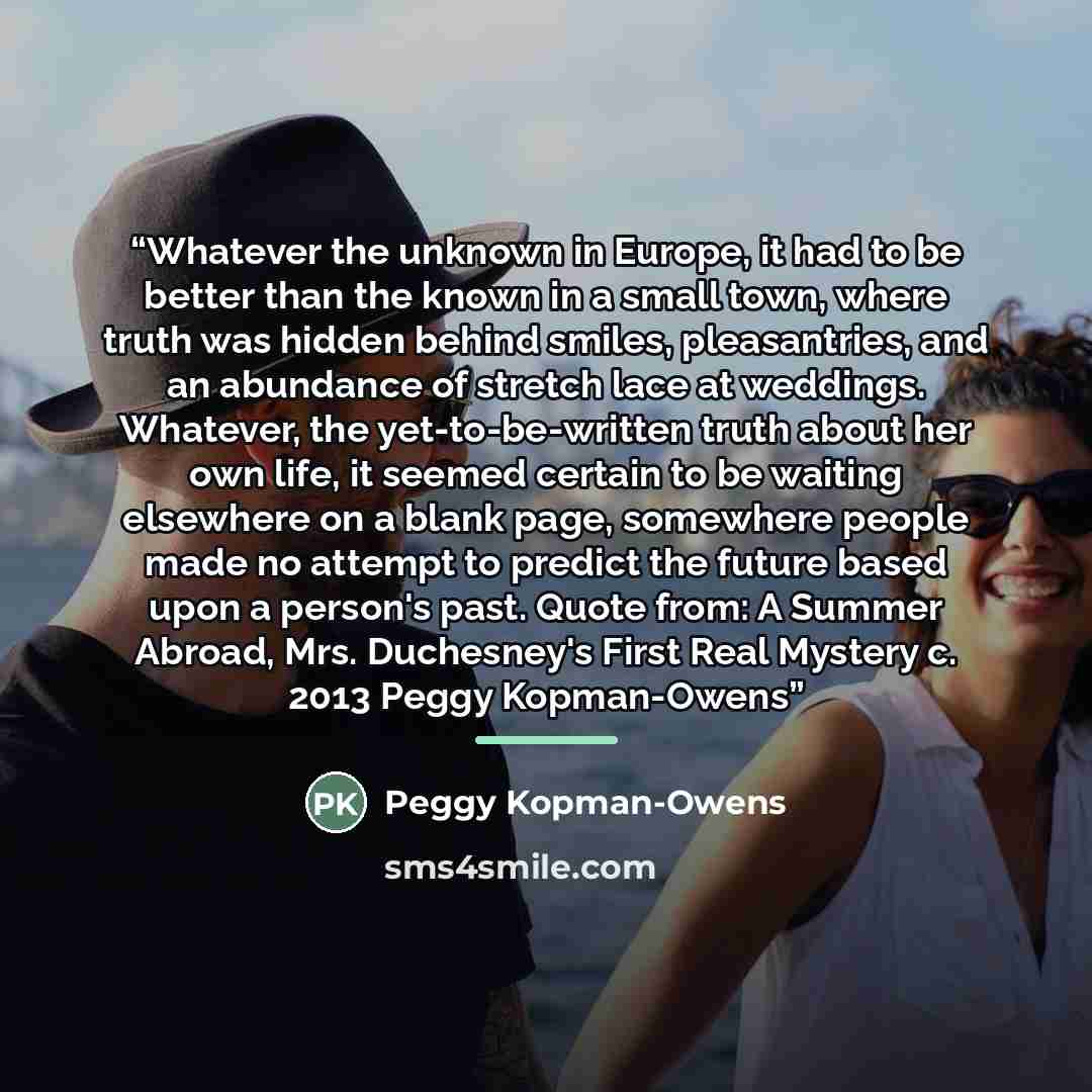 “Whatever the unknown in Europe, it had to be better than the known in a small town, where truth was hidden behind smiles, pleasantries, and an abundance of stretch lace at weddings. Whatever, the yet-to-be-written truth about her own life, it seemed certain to be waiting elsewhere on a blank page…” quote by Peggy Kopman-Owens