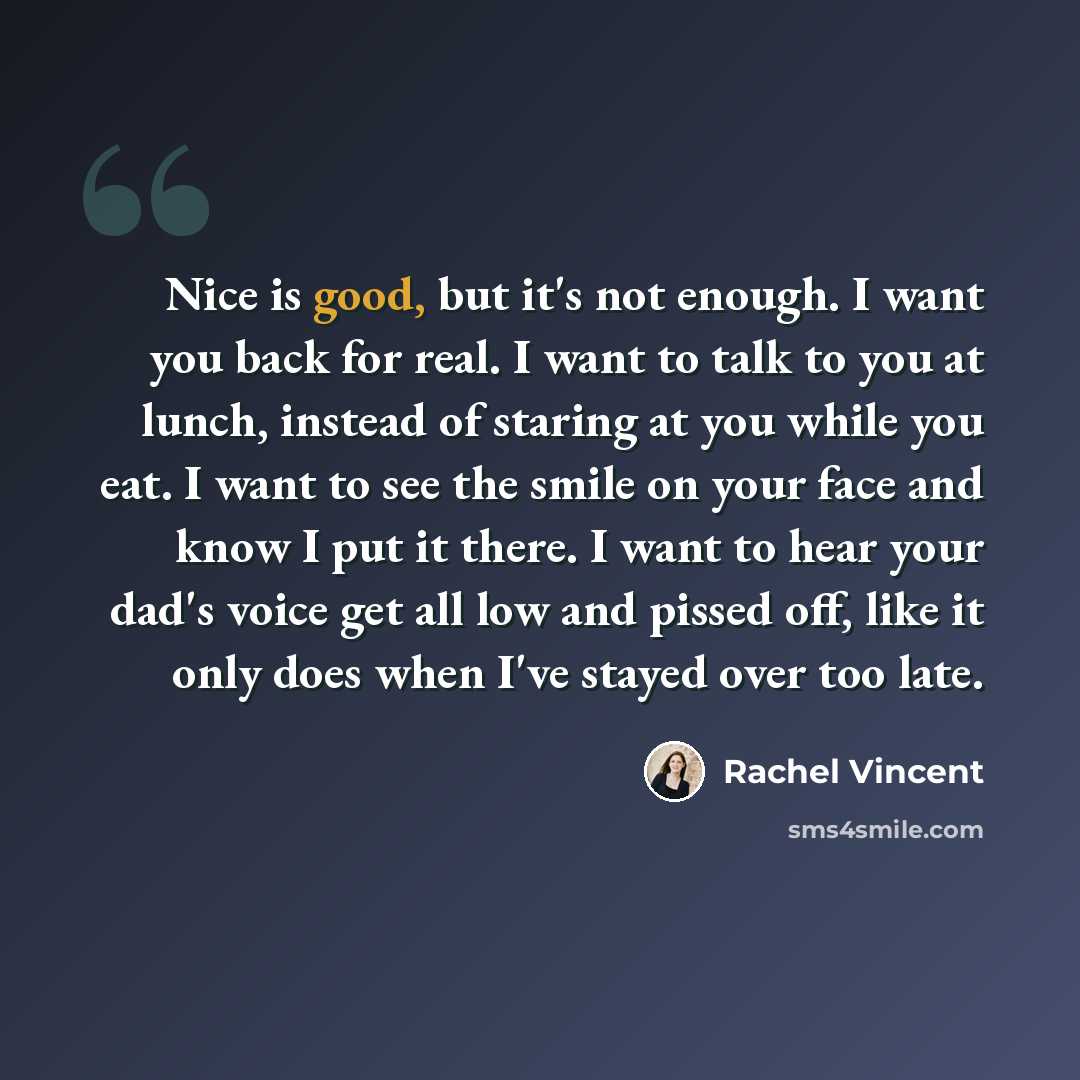 “Nice is good, but it's not enough. I want you back for real. I want to talk to you at lunch, instead of staring at you while you eat. I want to see the smile on your face and know I put it there. I want to hear your dad's voice get all low and pissed off, like it only does when I've stayed over…” quote by Rachel Vincent