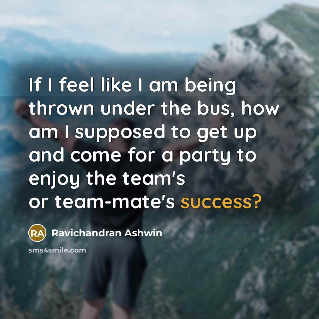 “If I feel like I am being thrown under the bus, how am I supposed to get up and come for a party to enjoy the team's or team-mate's success?” quote by Ravichandran Ashwin