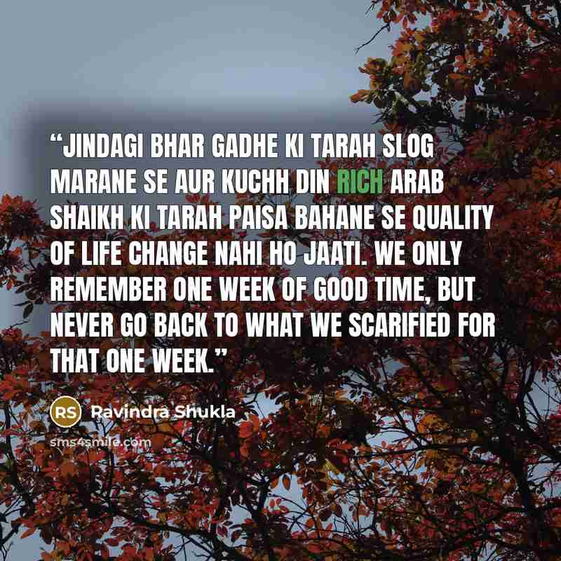 “Jindagi bhar gadhe ki tarah slog marane se aur kuchh din rich Arab Shaikh ki tarah paisa bahane se quality of life change nahi ho jaati. We only remember one week of good time, but never go back to what we scarified for that one week.” quote by Ravindra Shukla