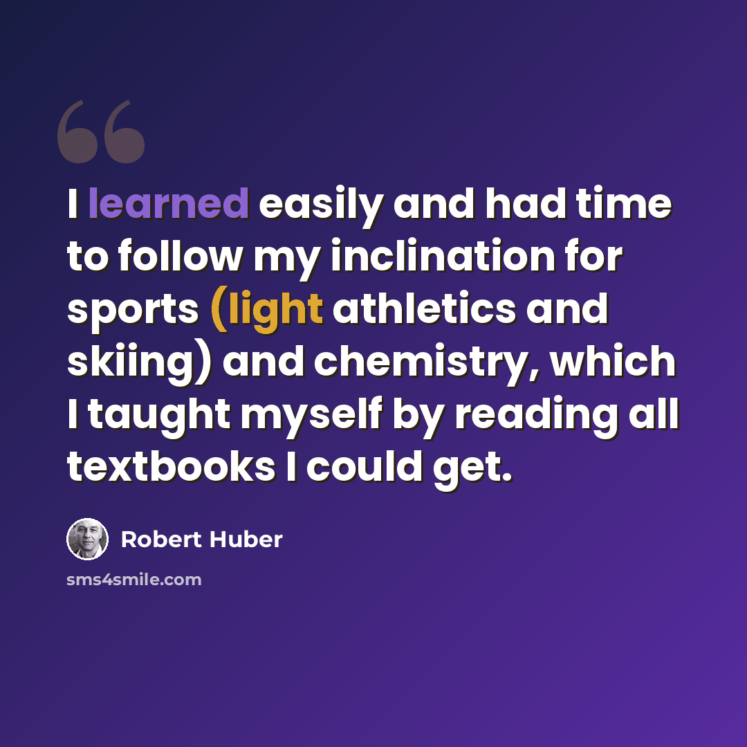 “I learned easily and had time to follow my inclination for sports (light athletics and skiing) and chemistry, which I taught myself by reading all textbooks I could get.” quote by Robert Huber