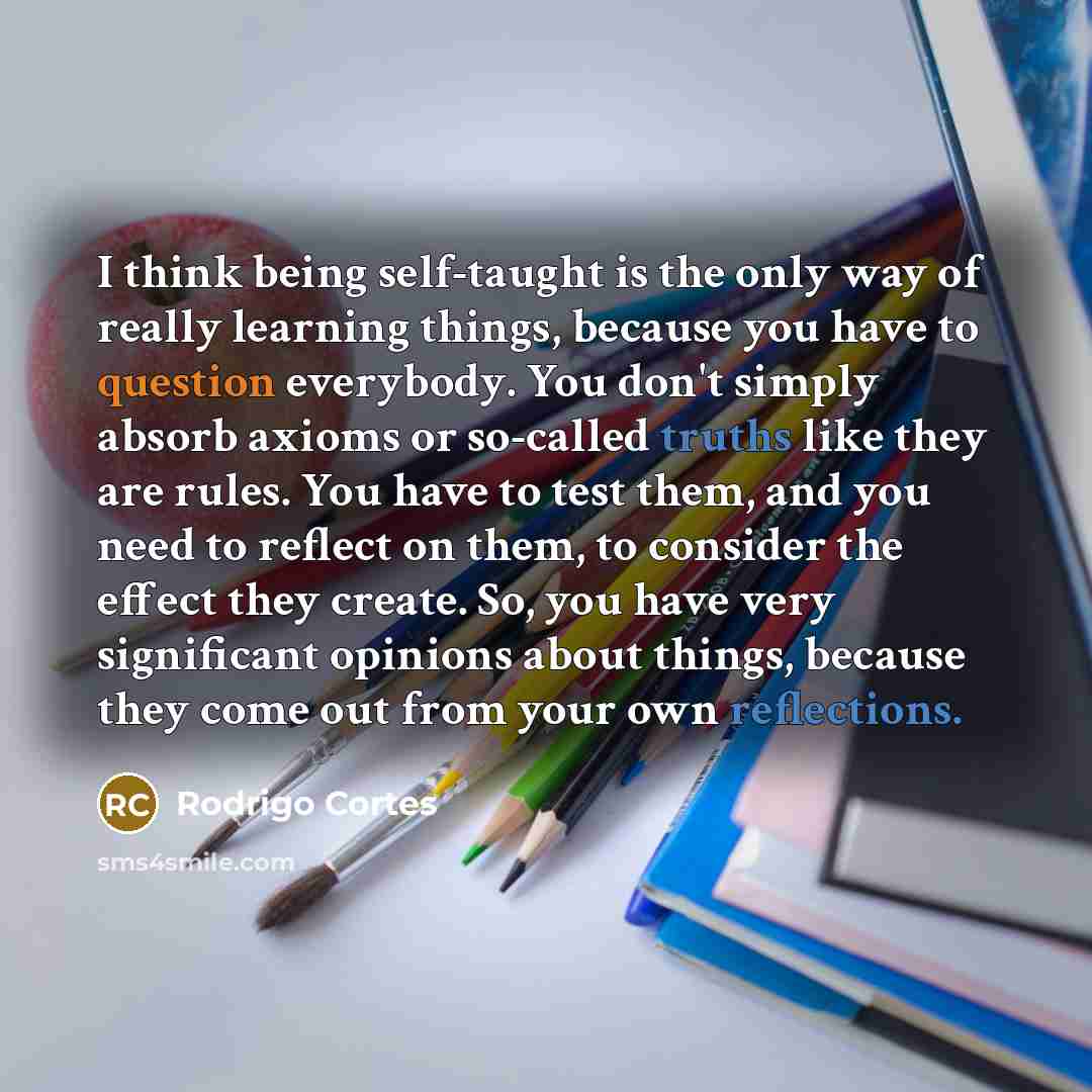 “I think being self-taught is the only way of really learning things, because you have to question everybody. You don't simply absorb axioms or so-called truths like they are rules. You have to test them, and you need to reflect on them, to consider the effect they create. So, you have very…” quote by Rodrigo Cortes