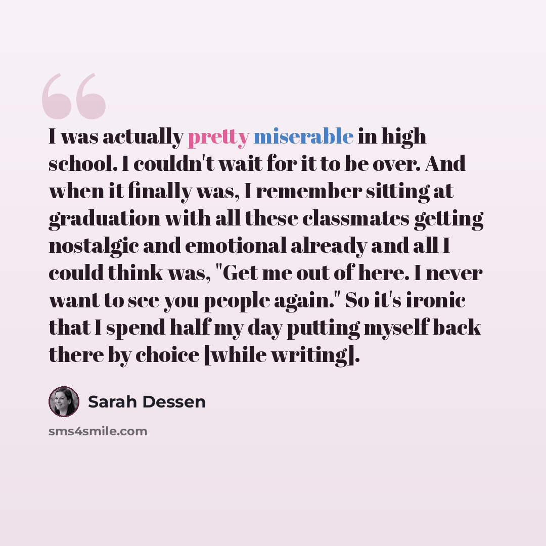 “I was actually pretty miserable in high school. I couldn't wait for it to be over. And when it finally was, I remember sitting at graduation with all these classmates getting nostalgic and emotional already and all I could think was, "Get me out of here. I never want to see you people again." So…” quote by Sarah Dessen