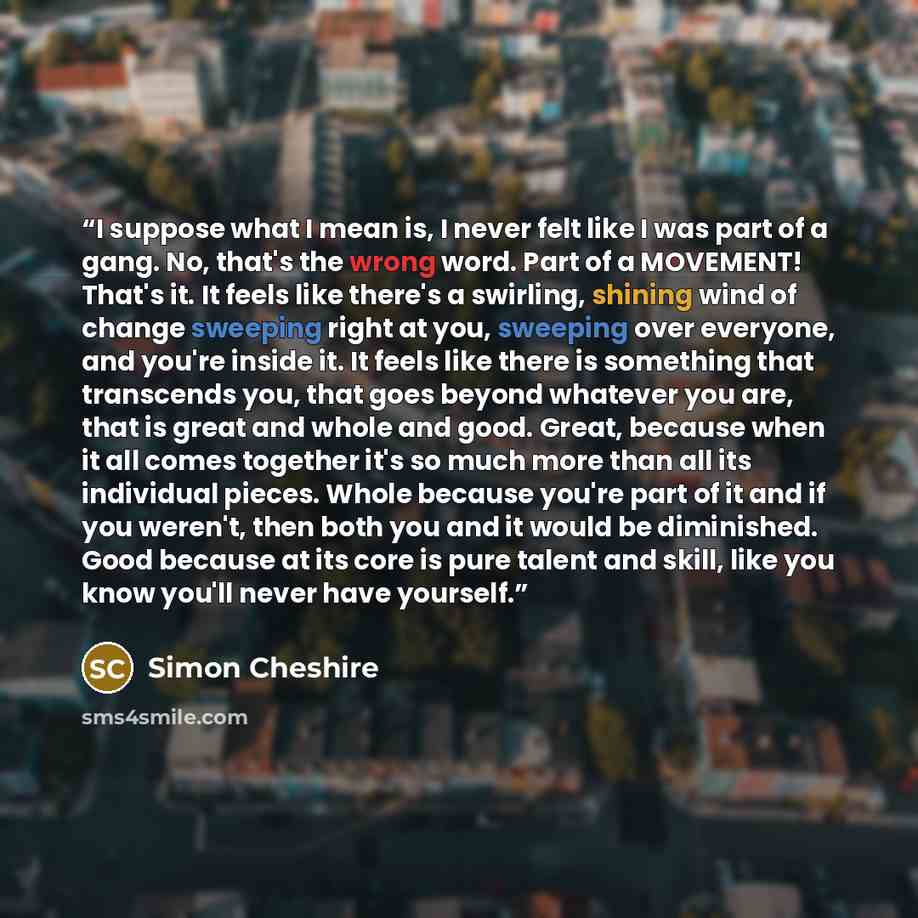 “I suppose what I mean is, I never felt like I was part of a gang. No, that's the wrong word. Part of a MOVEMENT! That's it. It feels like there's a swirling, shining wind of change sweeping right at you, sweeping over everyone, and you're inside it. It feels like there is something that transcends…” quote by Simon Cheshire