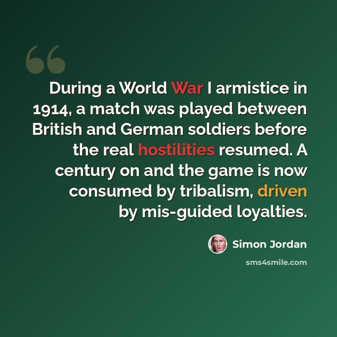 “During a World War I armistice in 1914, a match was played between British and German soldiers before the real hostilities resumed. A century on and the game is now consumed by tribalism, driven by mis-guided loyalties.” quote by Simon Jordan