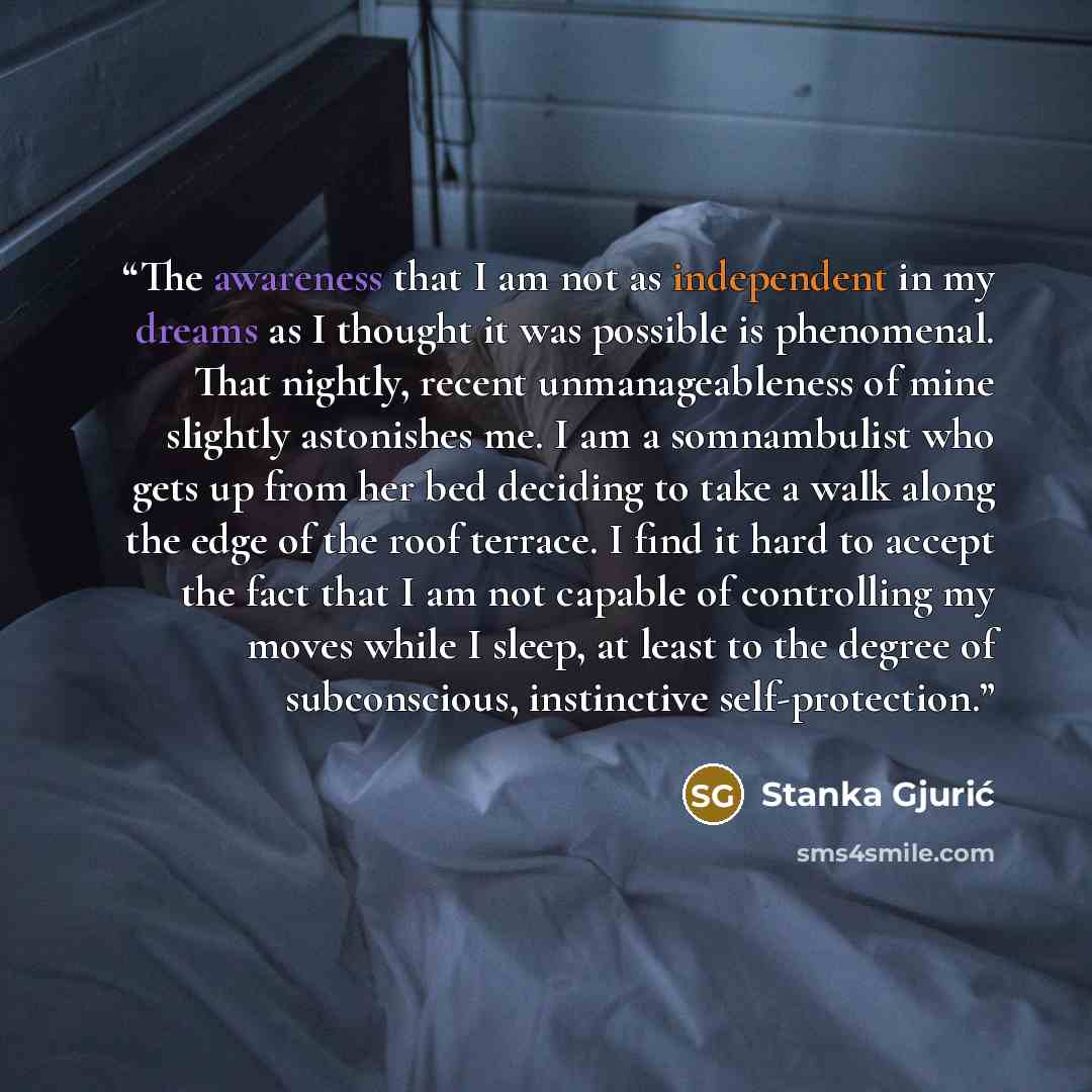 “The awareness that I am not as independent in my dreams as I thought it was possible is phenomenal. That nightly, recent unmanageableness of mine slightly astonishes me. I am a somnambulist who gets up from her bed deciding to take a walk along the edge of the roof terrace. I find it hard to…” quote by Stanka Gjurić