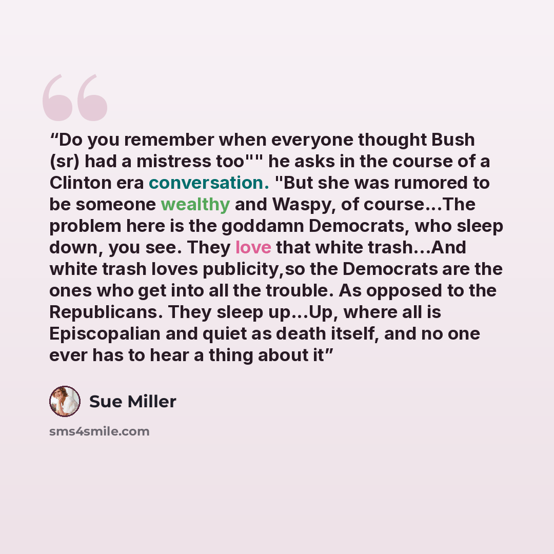 “Do you remember when everyone thought Bush (sr) had a mistress too"" he asks in the course of a Clinton era conversation. "But she was rumored to be someone wealthy and Waspy, of course...The problem here is the goddamn Democrats, who sleep down, you see. They love that white trash...And white…” quote by Sue Miller