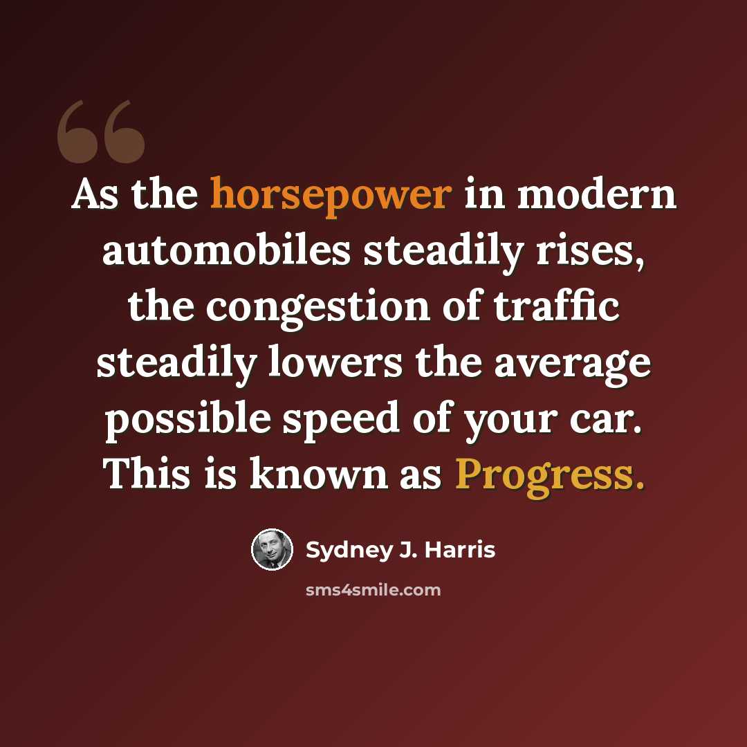“As the horsepower in modern automobiles steadily rises, the congestion of traffic steadily lowers the average possible speed of your car. This is known as Progress.” quote by Sydney J. Harris