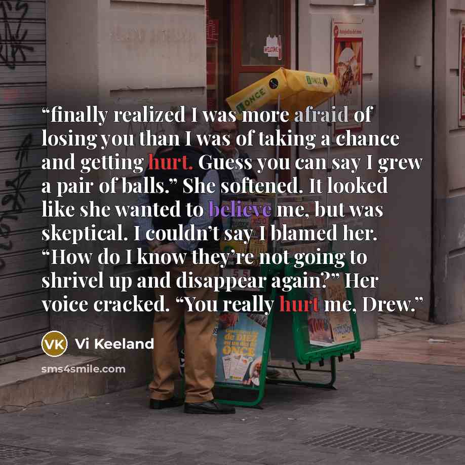 “finally realized I was more afraid of losing you than I was of taking a chance and getting hurt. Guess you can say I grew a pair of balls.” She softened. It looked like she wanted to believe me, but was skeptical. I couldn’t say I blamed her. “How do I know they’re not going to shrivel up and…” quote by Vi Keeland