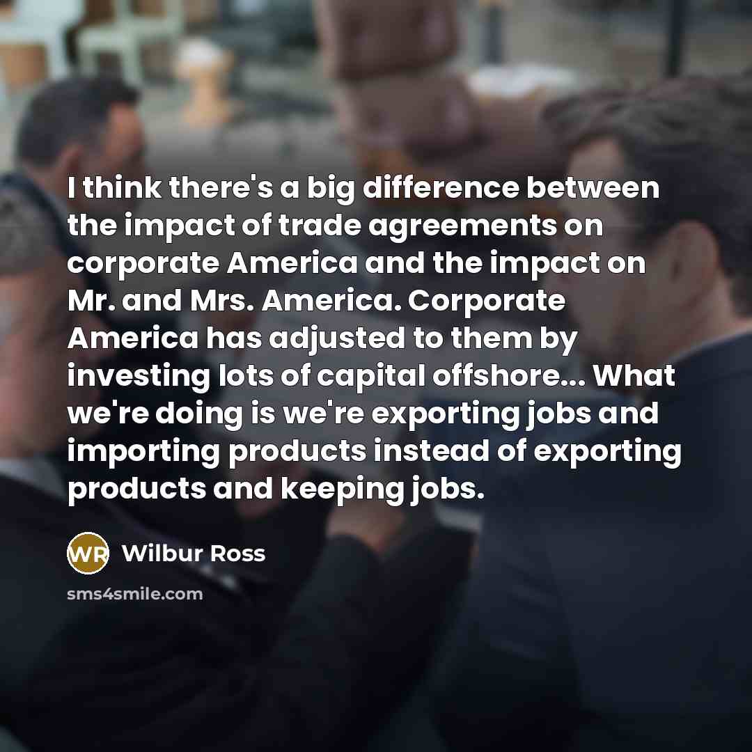 “I think there's a big difference between the impact of trade agreements on corporate America and the impact on Mr. and Mrs. America. Corporate America has adjusted to them by investing lots of capital offshore... What we're doing is we're exporting jobs and importing products instead of exporting…” quote by Wilbur Ross