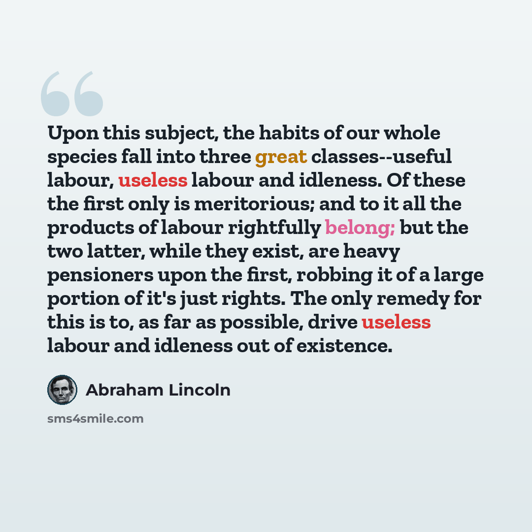 “Upon this subject, the habits of our whole species fall into three great classes--useful labour, useless labour and idleness. Of these the first only is meritorious; and to it all the products of labour rightfully belong; but the two latter, while they exist, are heavy pensioners upon the first…” quote by Abraham Lincoln