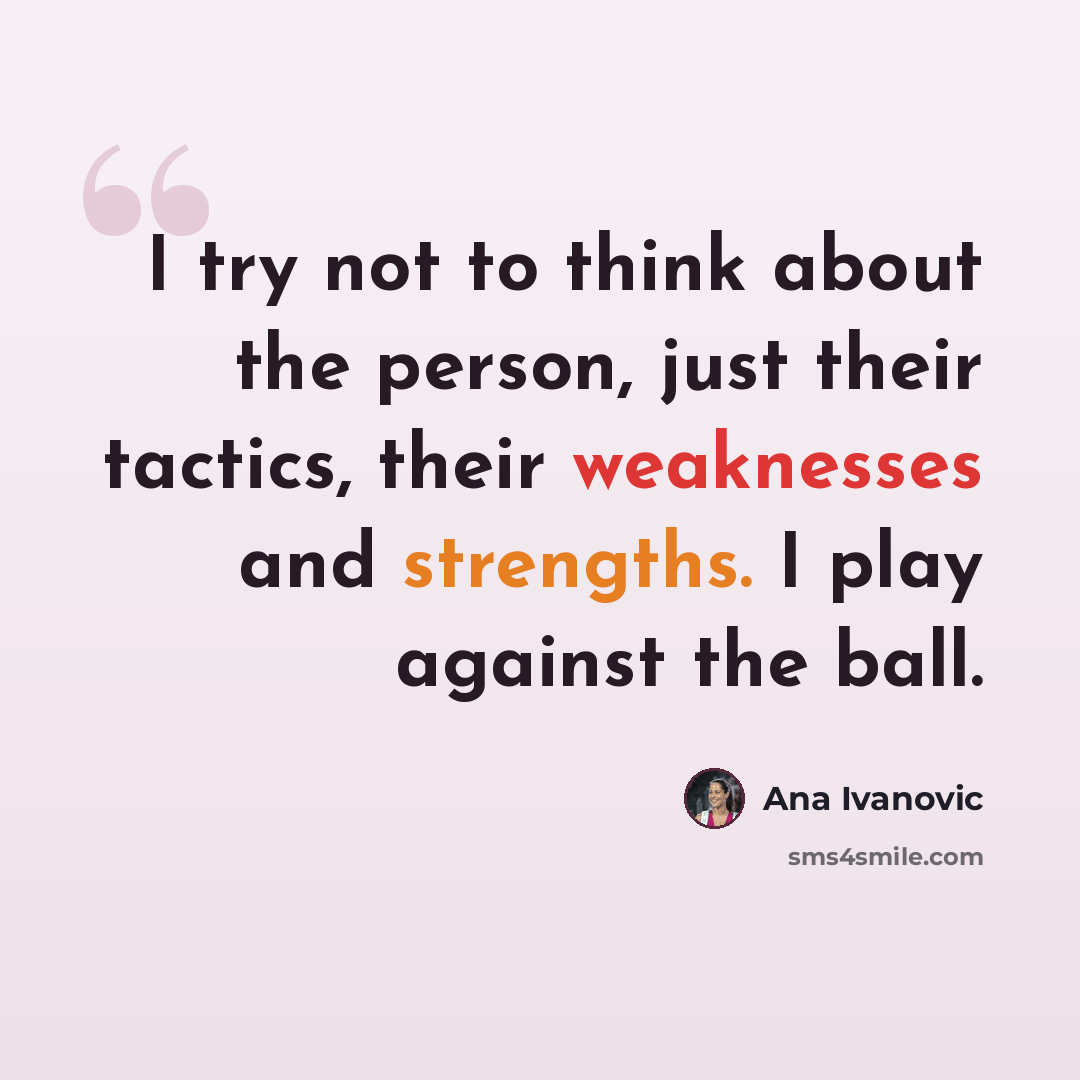 “I try not to think about the person, just their tactics, their weaknesses and strengths. I play against the ball.” quote by Ana Ivanovic