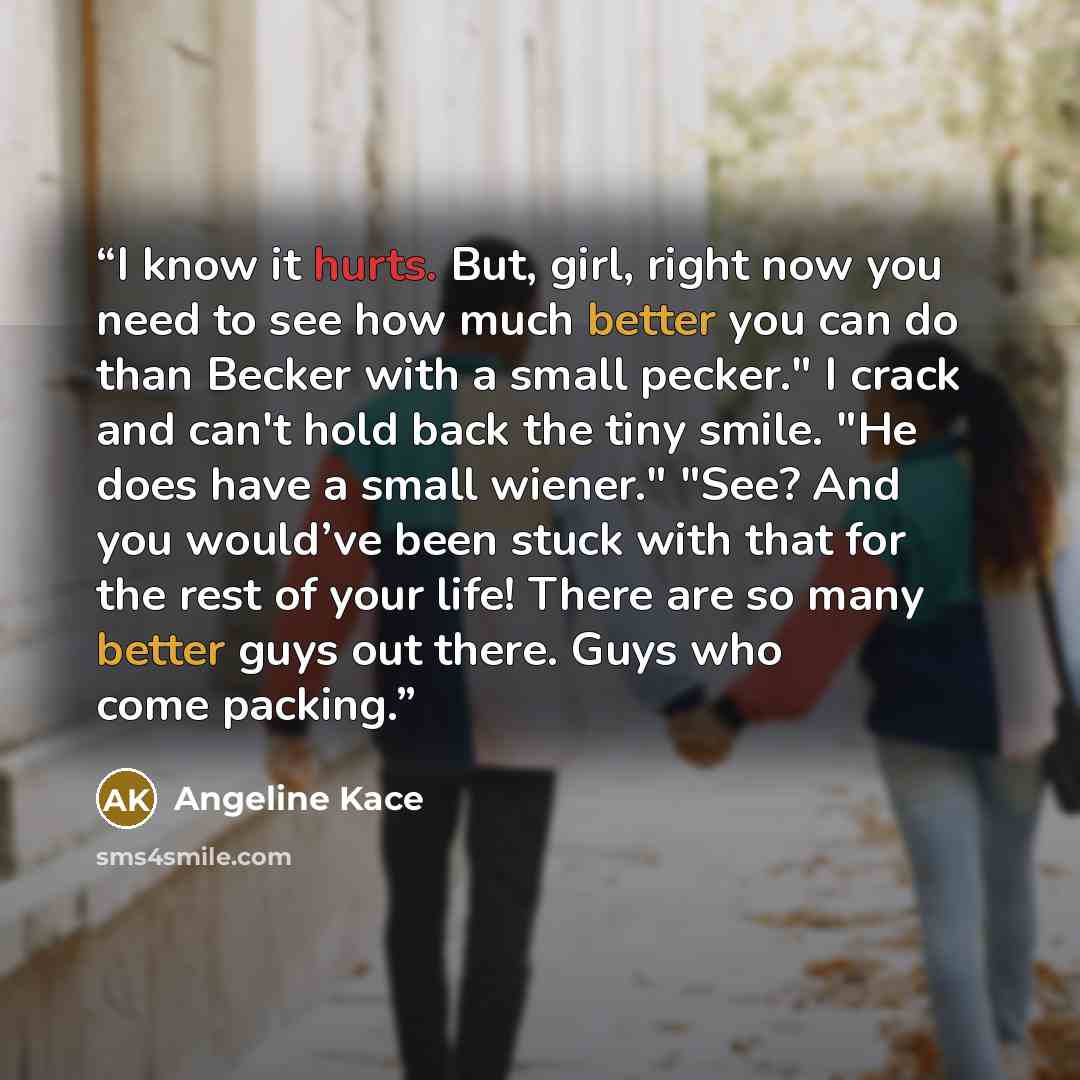 “I know it hurts. But, girl, right now you need to see how much better you can do than Becker with a small pecker." I crack and can't hold back the tiny smile. "He does have a small wiener." "See? And you would’ve been stuck with that for the rest of your life! There are so many better guys out…” quote by Angeline Kace
