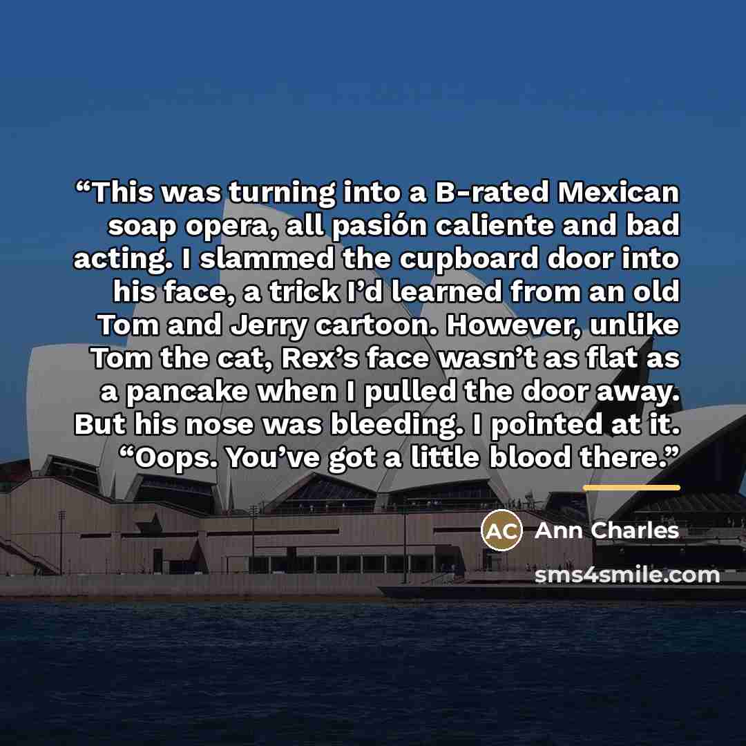 “This was turning into a B-rated Mexican soap opera, all pasión caliente and bad acting. I slammed the cupboard door into his face, a trick I’d learned from an old Tom and Jerry cartoon. However, unlike Tom the cat, Rex’s face wasn’t as flat as a pancake when I pulled the door away. But his nose…” quote by Ann Charles