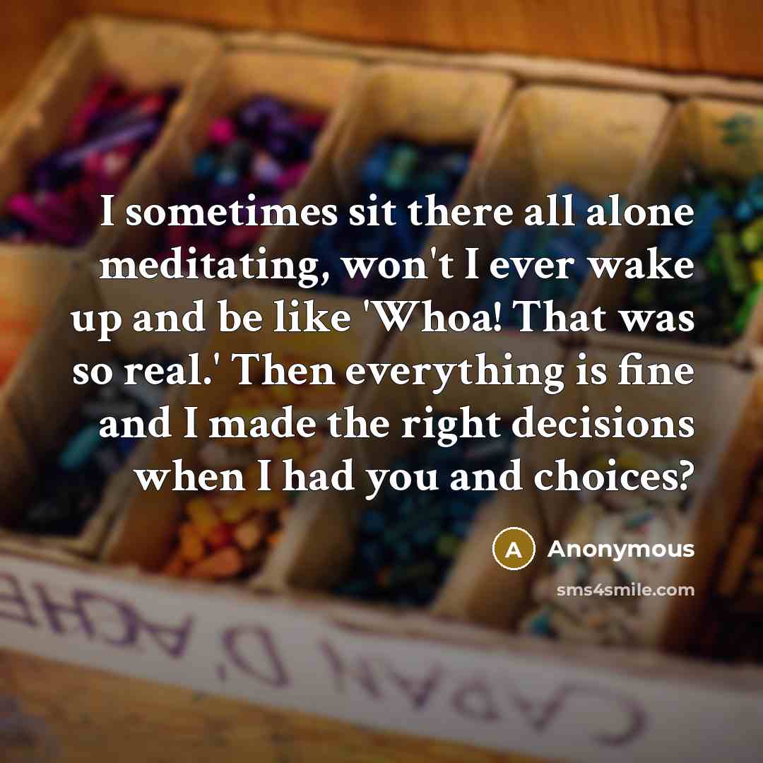 “I sometimes sit there all alone meditating, won't I ever wake up and be like 'Whoa! That was so real.' Then everything is fine and I made the right decisions when I had you and choices?” quote by Anonymous