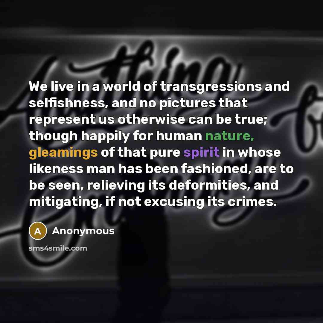 “We live in a world of transgressions and selfishness, and no pictures that represent us otherwise can be true; though happily for human nature, gleamings of that pure spirit in whose likeness man has been fashioned, are to be seen, relieving its deformities, and mitigating, if not excusing its…” quote by Anonymous