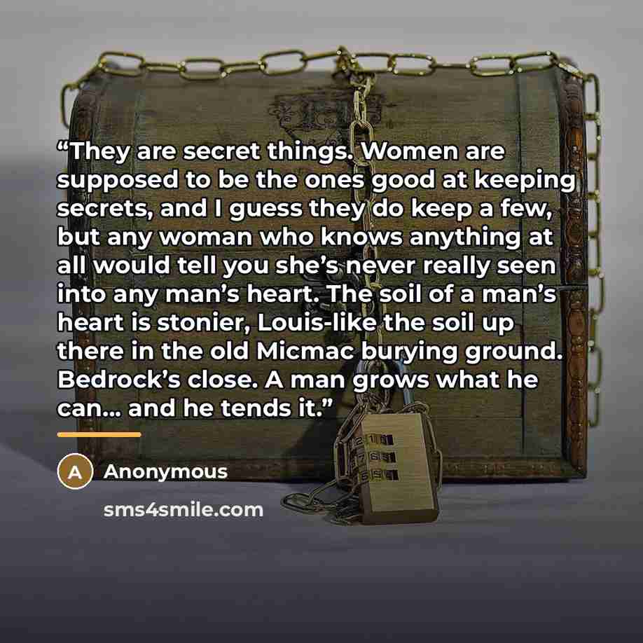 “They are secret things. Women are supposed to be the ones good at keeping secrets, and I guess they do keep a few, but any woman who knows anything at all would tell you she’s never really seen into any man’s heart. The soil of a man’s heart is stonier, Louis-like the soil up there in the old…” quote by Anonymous