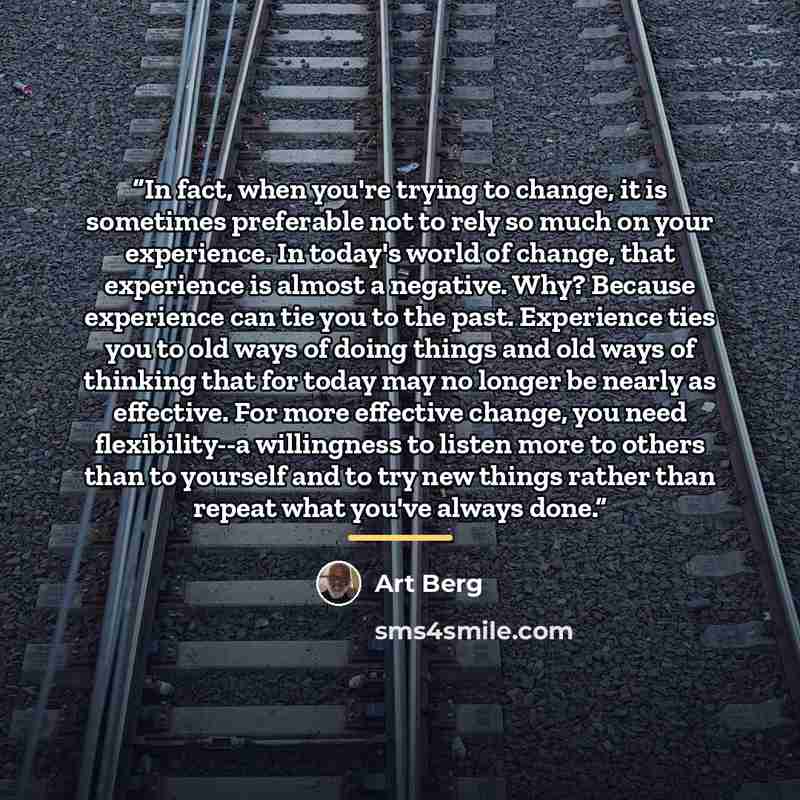 “In fact, when you're trying to change, it is sometimes preferable not to rely so much on your experience. In today's world of change, that experience is almost a negative. Why? Because experience can tie you to the past. Experience ties you to old ways of doing things and old ways of thinking that…” quote by Art Berg