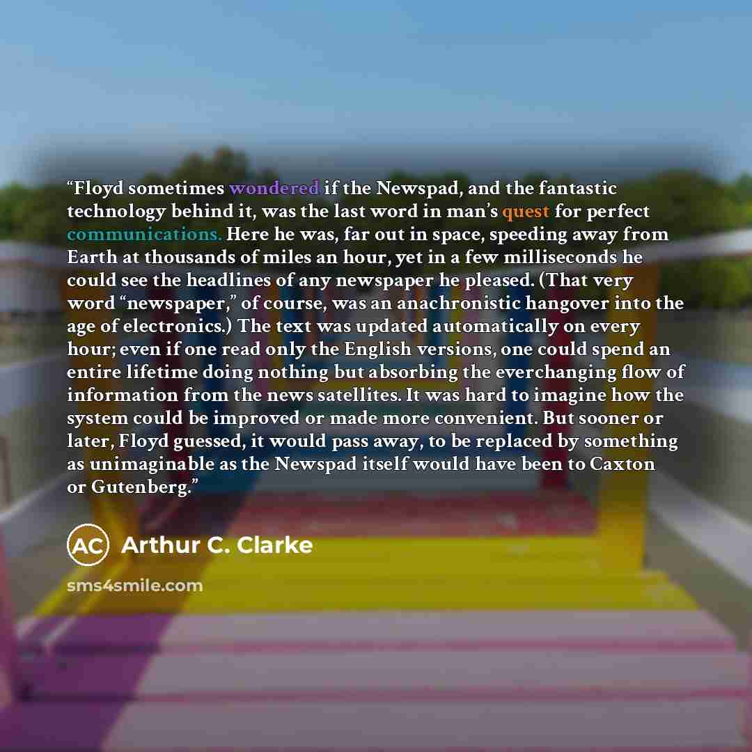 “Floyd sometimes wondered if the Newspad, and the fantastic technology behind it, was the last word in man’s quest for perfect communications. Here he was, far out in space, speeding away from Earth at thousands of miles an hour, yet in a few milliseconds he could see the headlines of any newspaper…” quote by Arthur C. Clarke