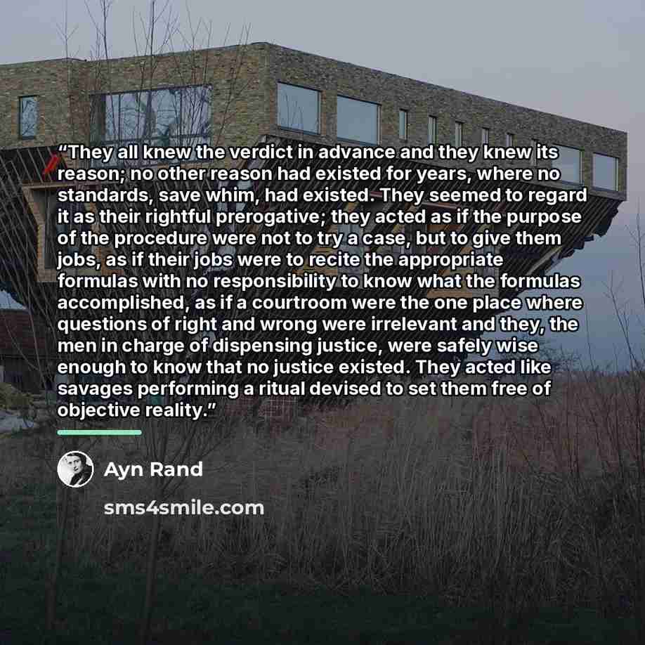 “They all knew the verdict in advance and they knew its reason; no other reason had existed for years, where no standards, save whim, had existed. They seemed to regard it as their rightful prerogative; they acted as if the purpose of the procedure were not to try a case, but to give them jobs, as…” quote by Ayn Rand