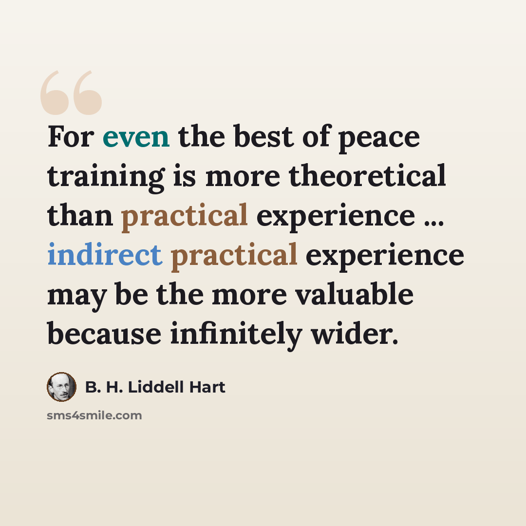 “For even the best of peace training is more theoretical than practical experience ... indirect practical experience may be the more valuable because infinitely wider.” quote by B. H. Liddell Hart