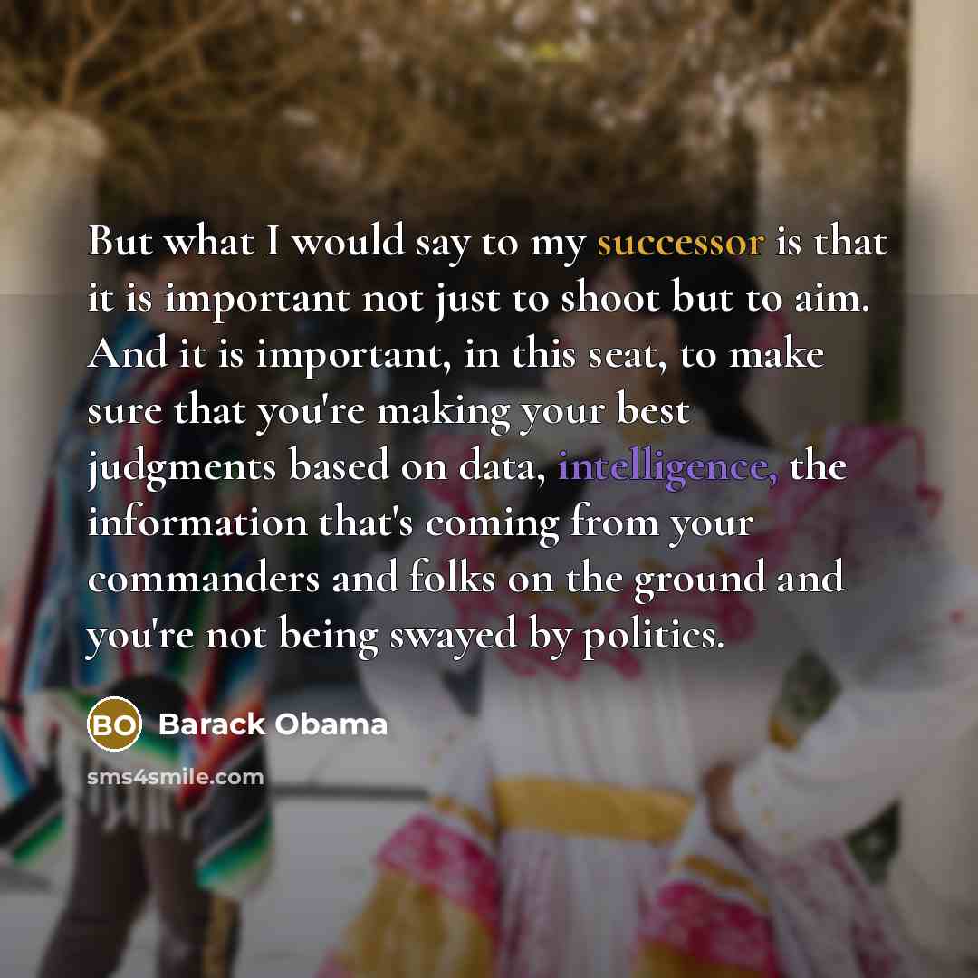 “But what I would say to my successor is that it is important not just to shoot but to aim. And it is important, in this seat, to make sure that you're making your best judgments based on data, intelligence, the information that's coming from your commanders and folks on the ground and you're not…” quote by Barack Obama