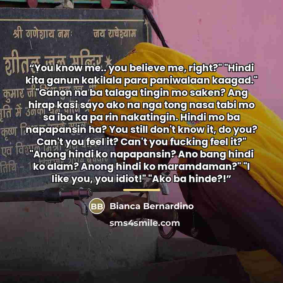 “You know me.. you believe me, right?" "Hindi kita ganun kakilala para paniwalaan kaagad." "Ganon na ba talaga tingin mo saken? Ang hirap kasi sayo ako na nga tong nasa tabi mo sa iba ka pa rin nakatingin. Hindi mo ba napapansin ha? You still don't know it, do you? Can't you feel it? Can't you…” quote by Bianca Bernardino