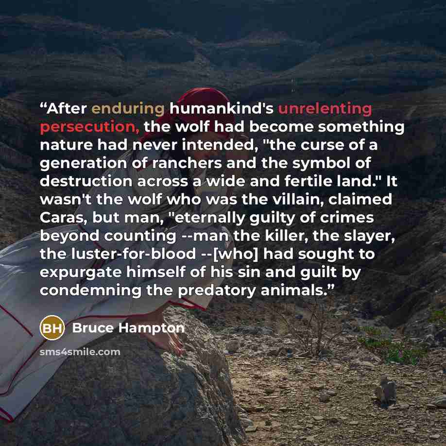 “After enduring humankind's unrelenting persecution, the wolf had become something nature had never intended, "the curse of a generation of ranchers and the symbol of destruction across a wide and fertile land." It wasn't the wolf who was the villain, claimed Caras, but man, "eternally guilty of…” quote by Bruce Hampton