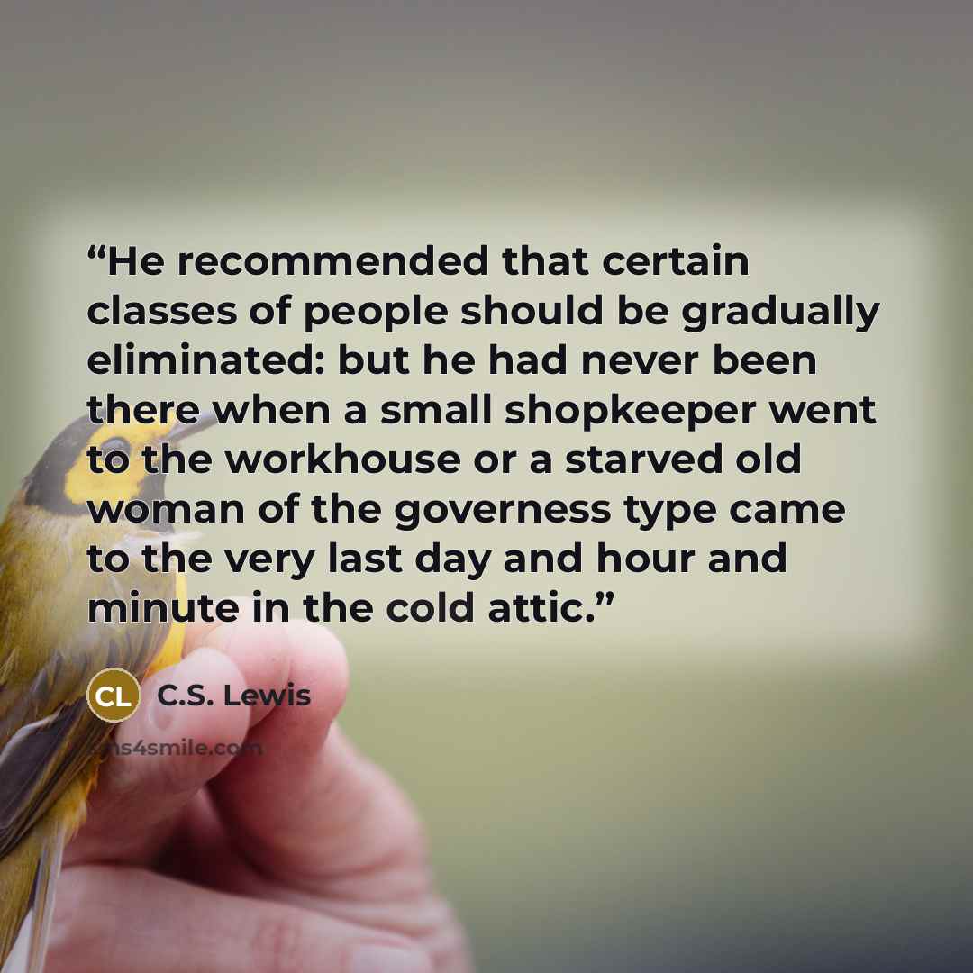“He recommended that certain classes of people should be gradually eliminated: but he had never been there when a small shopkeeper went to the workhouse or a starved old woman of the governess type came to the very last day and hour and minute in the cold attic.” quote by C.S. Lewis