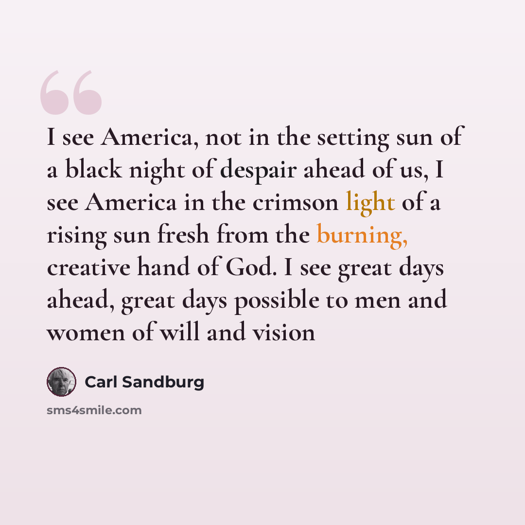 “I see America, not in the setting sun of a black night of despair ahead of us, I see America in the crimson light of a rising sun fresh from the burning, creative hand of God. I see great days ahead, great days possible to men and women of will and vision” quote by Carl Sandburg