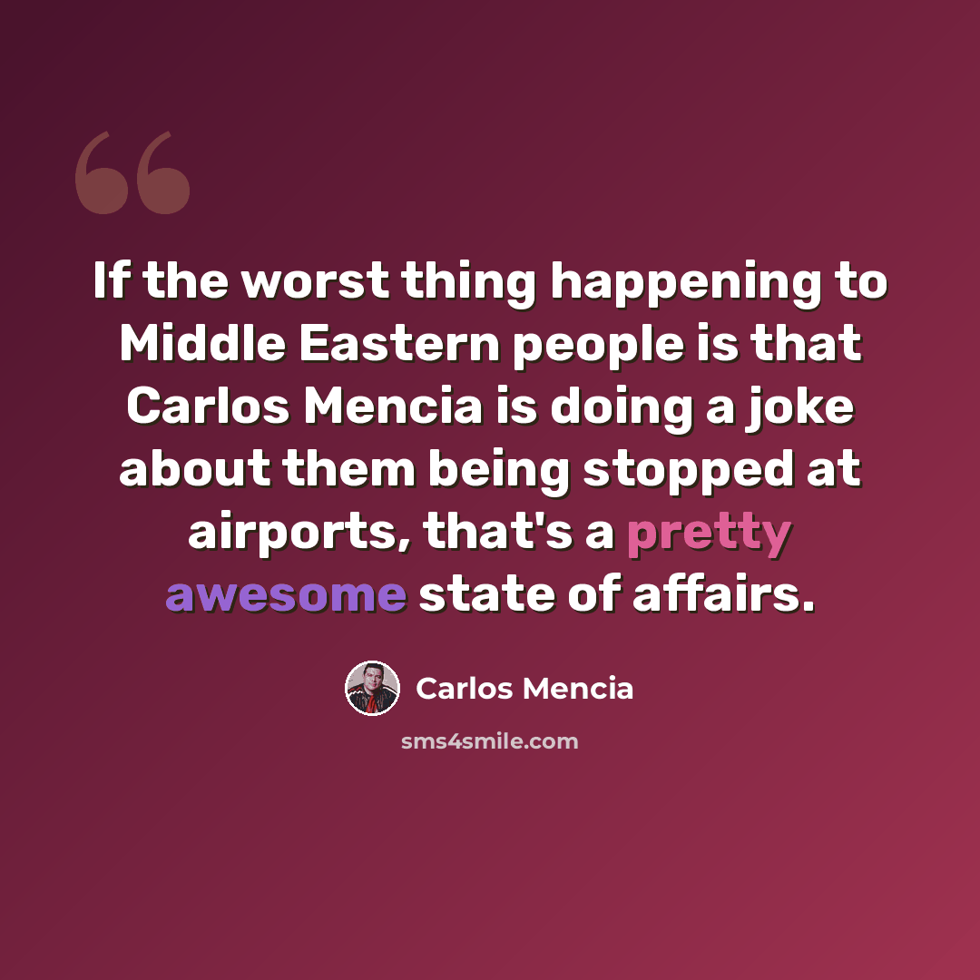 “If the worst thing happening to Middle Eastern people is that Carlos Mencia is doing a joke about them being stopped at airports, that's a pretty awesome state of affairs.” quote by Carlos Mencia