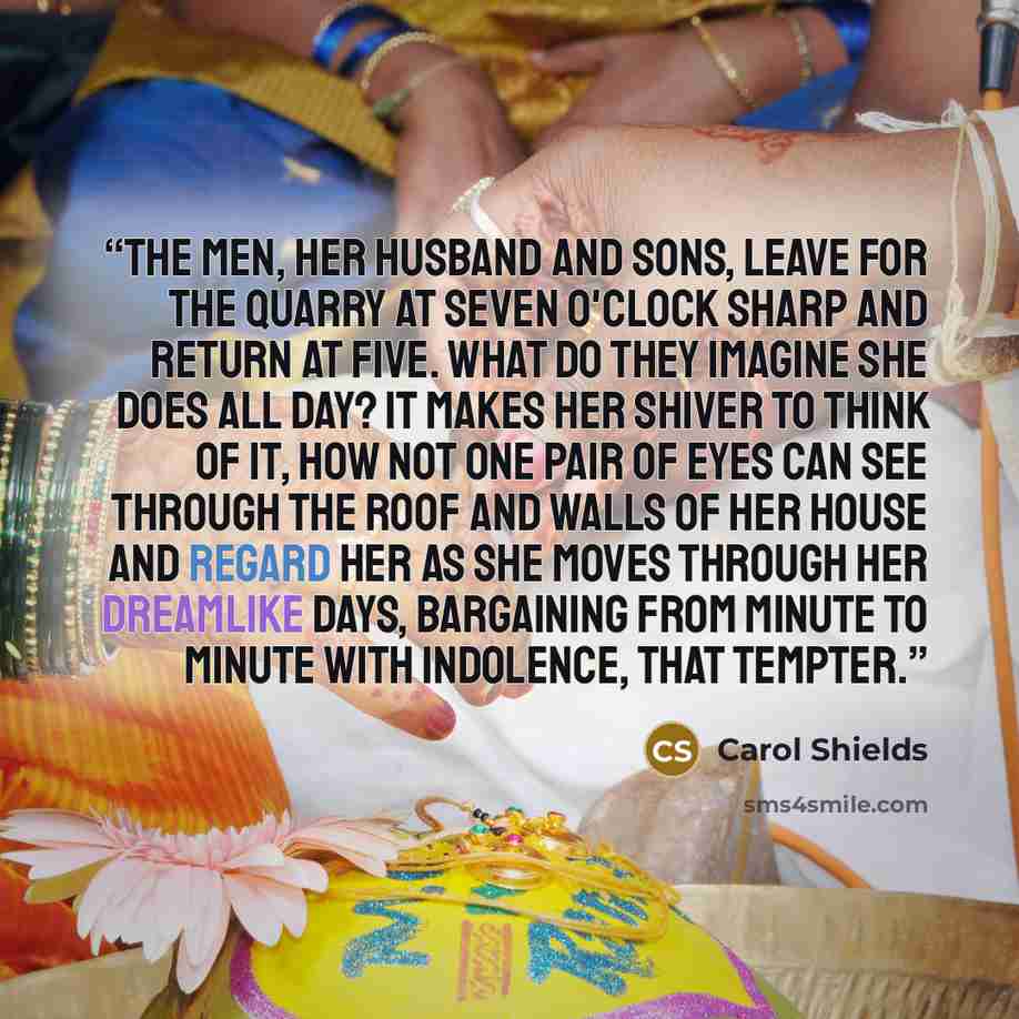 “The men, her husband and sons, leave for the quarry at seven o'clock sharp and return at five. What do they imagine she does all day? It makes her shiver to think of it, how not one pair of eyes can see through the roof and walls of her house and regard her as she moves through her dreamlike days…” quote by Carol Shields