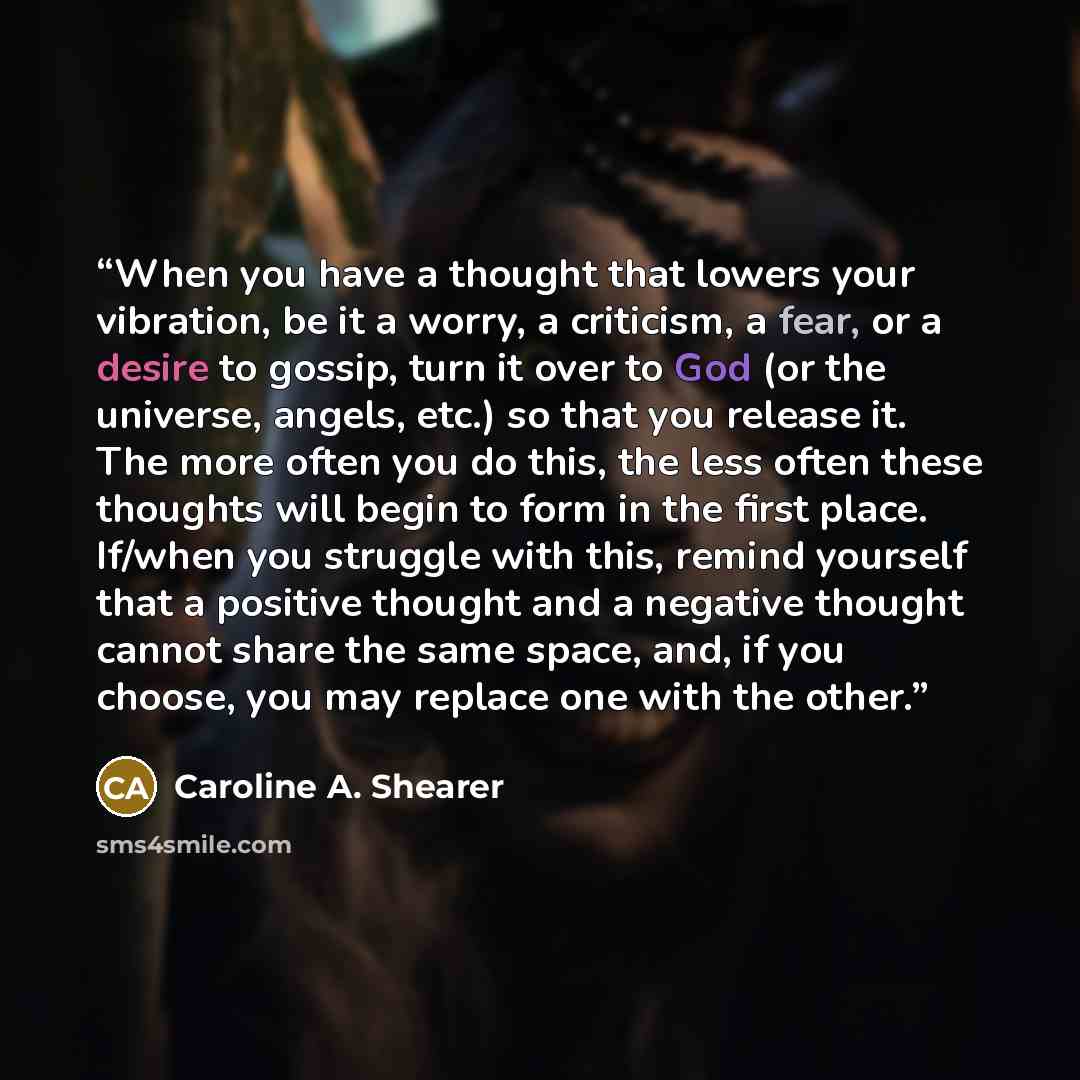 “When you have a thought that lowers your vibration, be it a worry, a criticism, a fear, or a desire to gossip, turn it over to God (or the universe, angels, etc.) so that you release it. The more often you do this, the less often these thoughts will begin to form in the first place. If/when you…” quote by Caroline A. Shearer