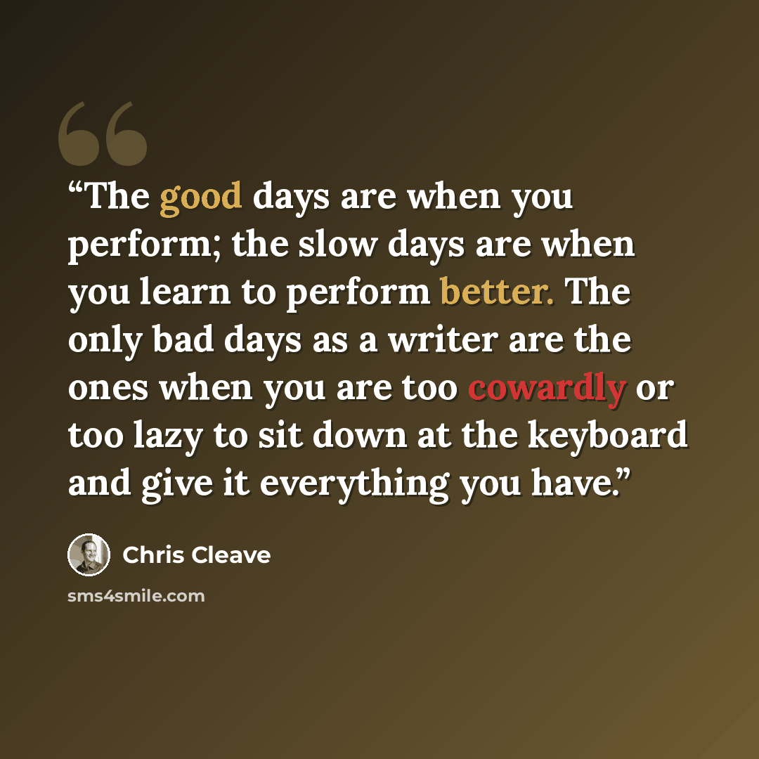 “The good days are when you perform; the slow days are when you learn to perform better. The only bad days as a writer are the ones when you are too cowardly or too lazy to sit down at the keyboard and give it everything you have.” quote by Chris Cleave
