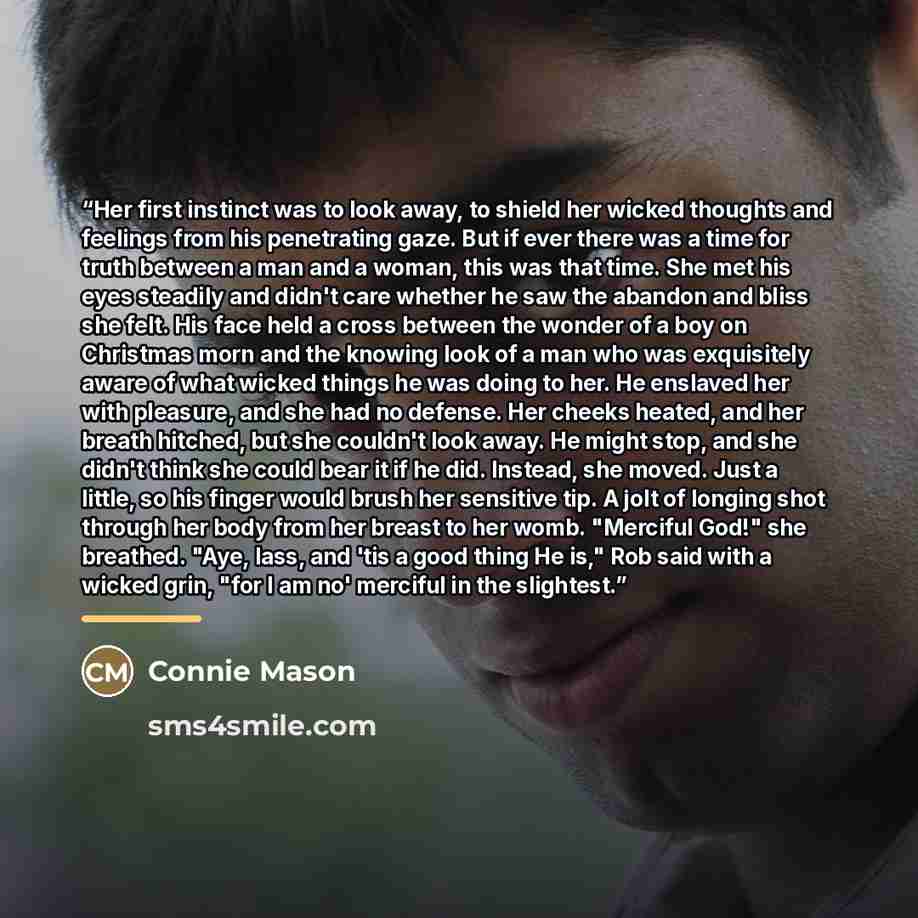 “Her first instinct was to look away, to shield her wicked thoughts and feelings from his penetrating gaze. But if ever there was a time for truth between a man and a woman, this was that time. She met his eyes steadily and didn't care whether he saw the abandon and bliss she felt. His face held a…” quote by Connie Mason