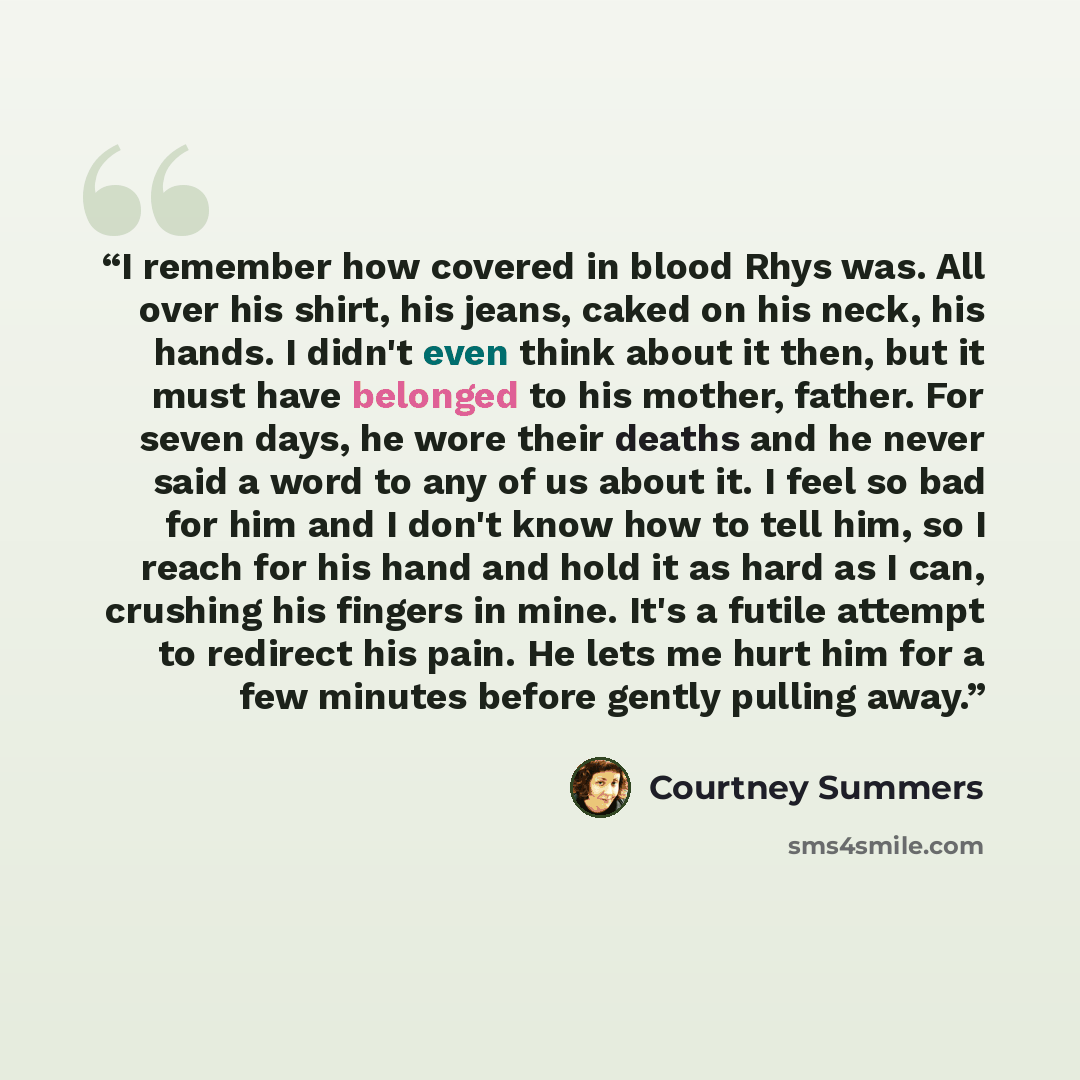 “I remember how covered in blood Rhys was. All over his shirt, his jeans, caked on his neck, his hands. I didn't even think about it then, but it must have belonged to his mother, father. For seven days, he wore their deaths and he never said a word to any of us about it. I feel so bad for him and…” quote by Courtney Summers